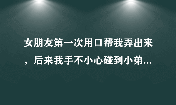 女朋友第一次用口帮我弄出来，后来我手不小心碰到小弟弟，然后把手伸进女朋友阴道，女朋友会不会怀孕阿