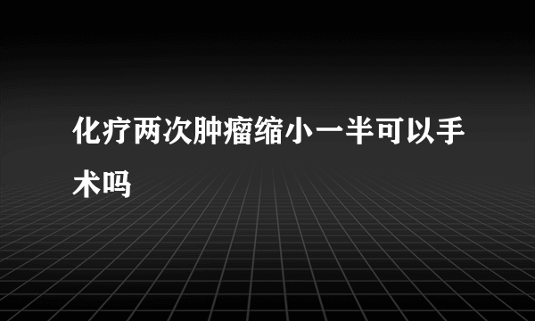 化疗两次肿瘤缩小一半可以手术吗