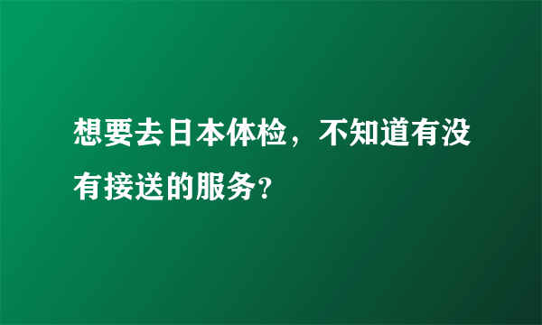 想要去日本体检，不知道有没有接送的服务？