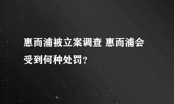 惠而浦被立案调查 惠而浦会受到何种处罚？