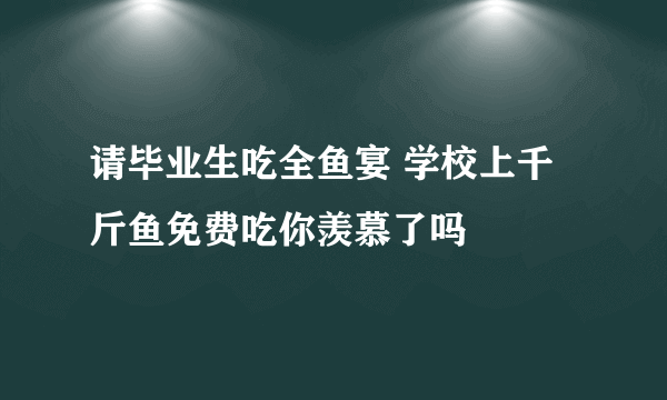 请毕业生吃全鱼宴 学校上千斤鱼免费吃你羡慕了吗