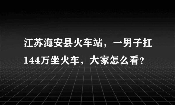 江苏海安县火车站，一男子扛144万坐火车，大家怎么看？