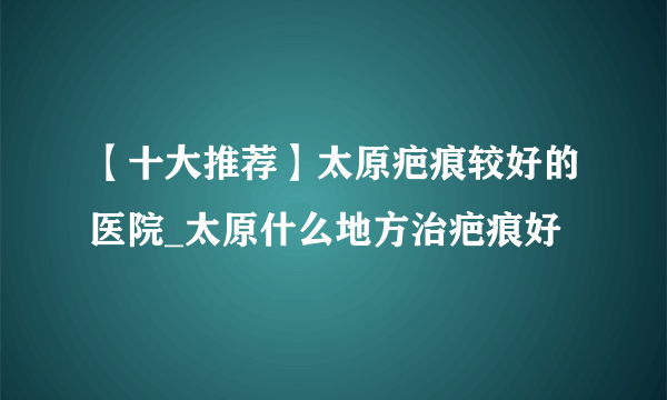 【十大推荐】太原疤痕较好的医院_太原什么地方治疤痕好