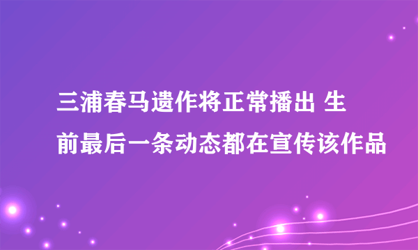 三浦春马遗作将正常播出 生前最后一条动态都在宣传该作品