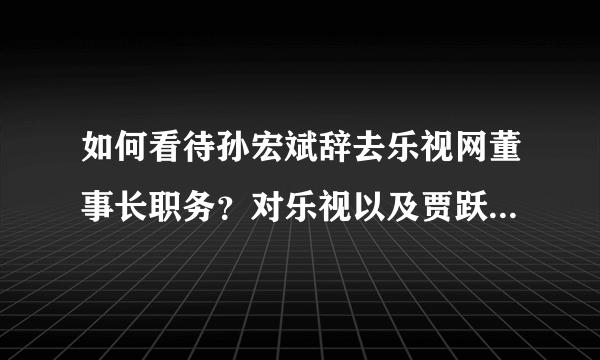 如何看待孙宏斌辞去乐视网董事长职务？对乐视以及贾跃亭的FF有何影响？