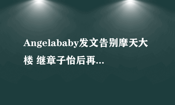 Angelababy发文告别摩天大楼 继章子怡后再得杨幂赞演技