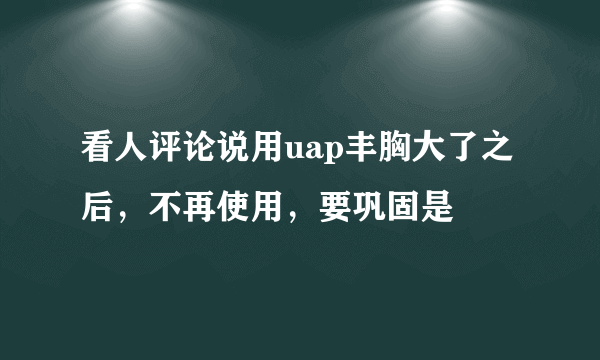 看人评论说用uap丰胸大了之后，不再使用，要巩固是