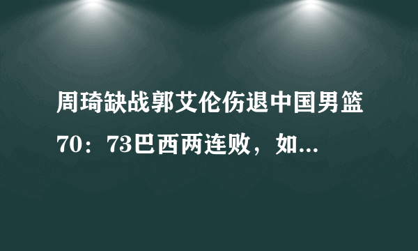 周琦缺战郭艾伦伤退中国男篮70：73巴西两连败，如何评价本场比赛？