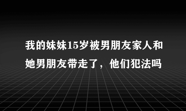 我的妹妹15岁被男朋友家人和她男朋友带走了，他们犯法吗