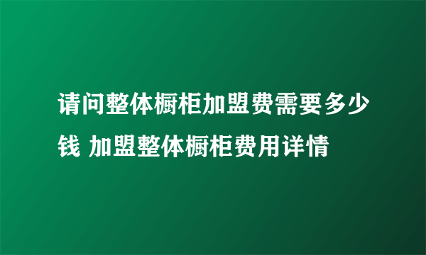 请问整体橱柜加盟费需要多少钱 加盟整体橱柜费用详情