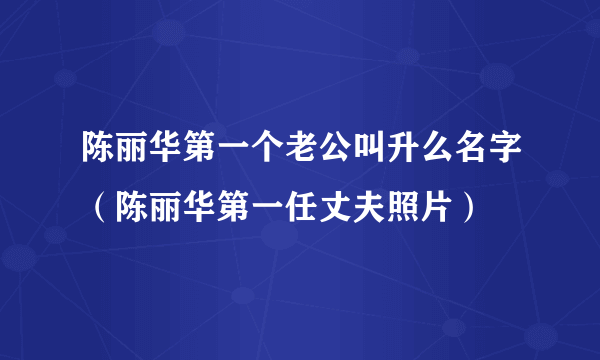 陈丽华第一个老公叫升么名字（陈丽华第一任丈夫照片）