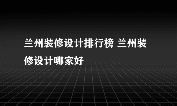 兰州装修设计排行榜 兰州装修设计哪家好