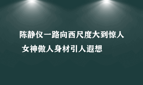 陈静仪一路向西尺度大到惊人 女神傲人身材引人遐想