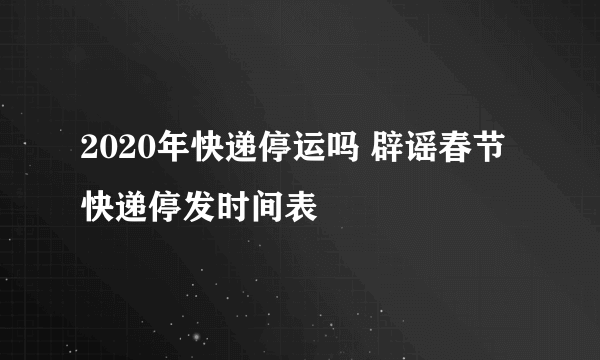 2020年快递停运吗 辟谣春节快递停发时间表