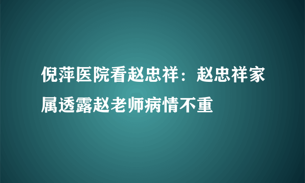 倪萍医院看赵忠祥：赵忠祥家属透露赵老师病情不重