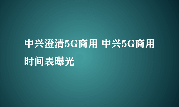 中兴澄清5G商用 中兴5G商用时间表曝光