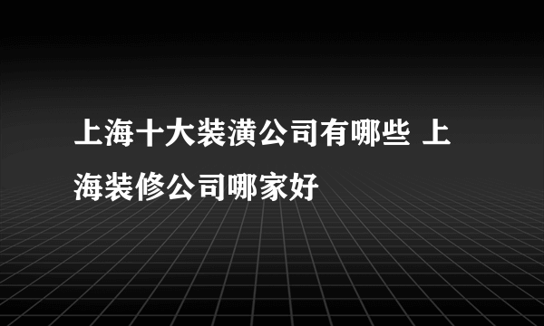 上海十大装潢公司有哪些 上海装修公司哪家好