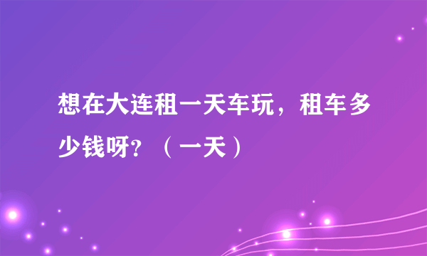 想在大连租一天车玩，租车多少钱呀？（一天）