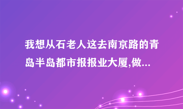 我想从石老人这去南京路的青岛半岛都市报报业大厦,做几路车可以去啊?