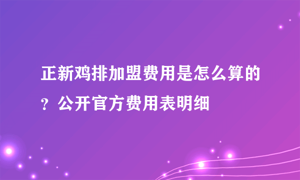 正新鸡排加盟费用是怎么算的？公开官方费用表明细