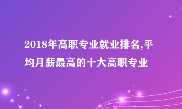 2018年高职专业就业排名,平均月薪最高的十大高职专业