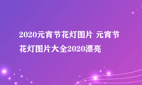 2020元宵节花灯图片 元宵节花灯图片大全2020漂亮