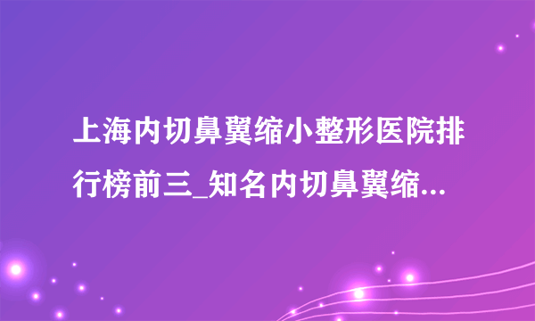 上海内切鼻翼缩小整形医院排行榜前三_知名内切鼻翼缩小美容整形医院排名【附价格】