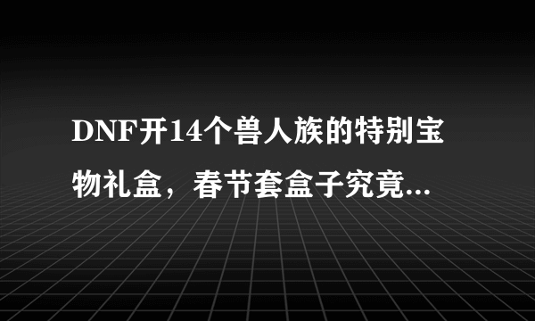 DNF开14个兽人族的特别宝物礼盒，春节套盒子究竟能开出增幅卷吗？