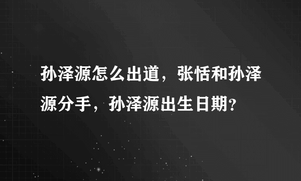 孙泽源怎么出道，张恬和孙泽源分手，孙泽源出生日期？