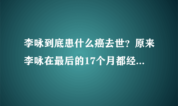 李咏到底患什么癌去世？原来李咏在最后的17个月都经历了这些磨难