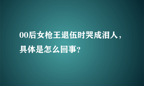 00后女枪王退伍时哭成泪人，具体是怎么回事？