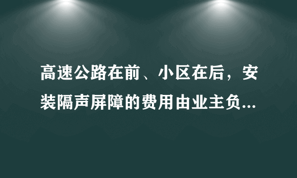 高速公路在前、小区在后，安装隔声屏障的费用由业主负责有无规定参考，谢谢？