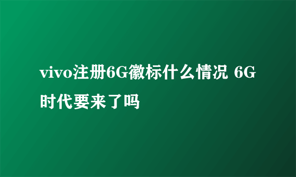 vivo注册6G徽标什么情况 6G时代要来了吗