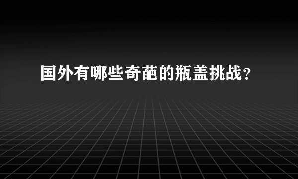 国外有哪些奇葩的瓶盖挑战？