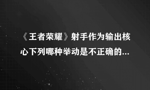 《王者荣耀》射手作为输出核心下列哪种举动是不正确的 试炼答案