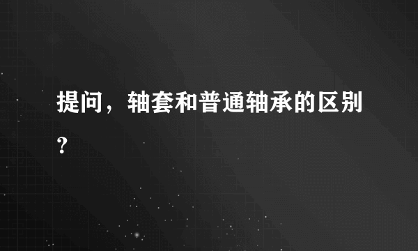 提问，轴套和普通轴承的区别？