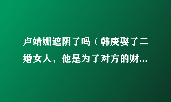 卢靖姗遮阴了吗（韩庚娶了二婚女人，他是为了对方的财产吗）八卦_飞外网