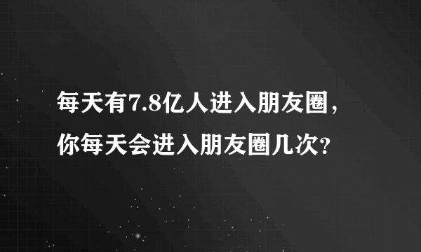 每天有7.8亿人进入朋友圈，你每天会进入朋友圈几次？