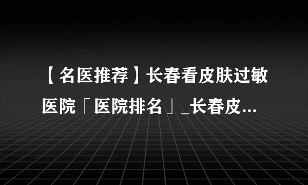 【名医推荐】长春看皮肤过敏医院「医院排名」_长春皮肤病研究所中心