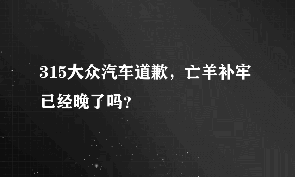 315大众汽车道歉，亡羊补牢已经晚了吗？