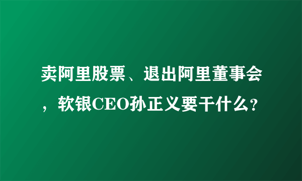 卖阿里股票、退出阿里董事会，软银CEO孙正义要干什么？