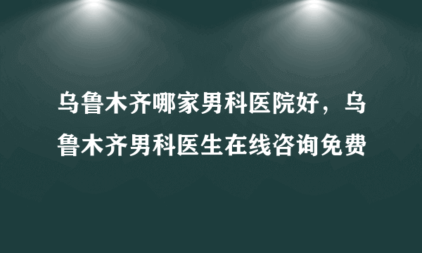 乌鲁木齐哪家男科医院好，乌鲁木齐男科医生在线咨询免费