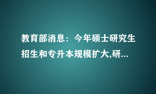 教育部消息：今年硕士研究生招生和专升本规模扩大,研究生同比增加18.9万,专升本同比增加32.2万