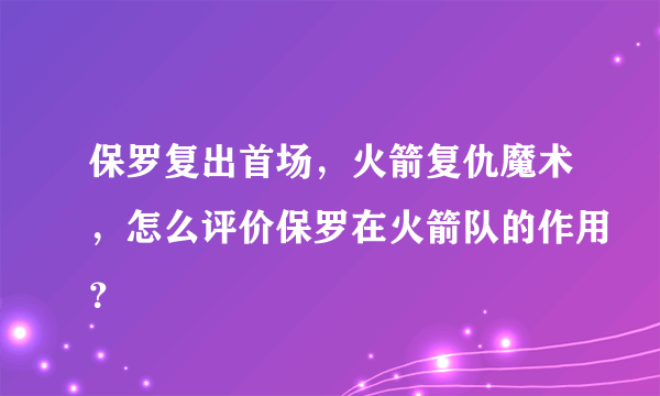 保罗复出首场，火箭复仇魔术，怎么评价保罗在火箭队的作用？