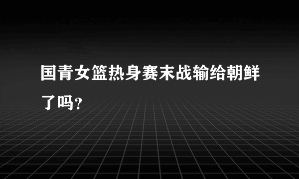 国青女篮热身赛末战输给朝鲜了吗？