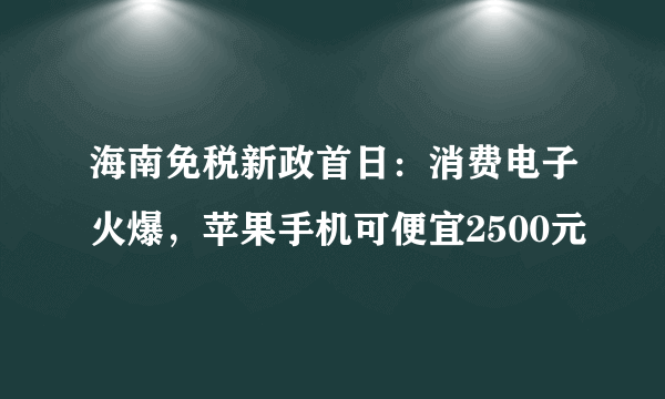 海南免税新政首日：消费电子火爆，苹果手机可便宜2500元