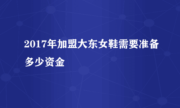 2017年加盟大东女鞋需要准备多少资金