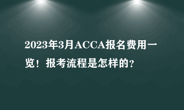 2023年3月ACCA报名费用一览！报考流程是怎样的？