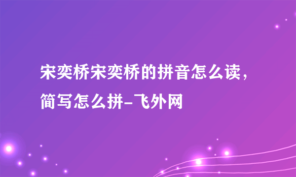 宋奕桥宋奕桥的拼音怎么读，简写怎么拼-飞外网