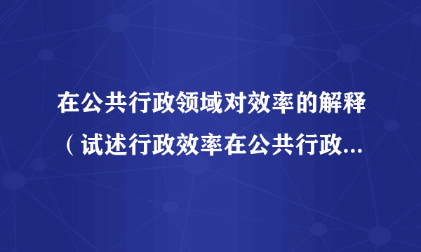 在公共行政领域对效率的解释（试述行政效率在公共行政中的作用）